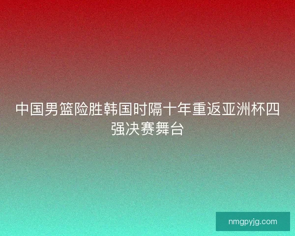 中国男篮险胜韩国时隔十年重返亚洲杯四强决赛舞台