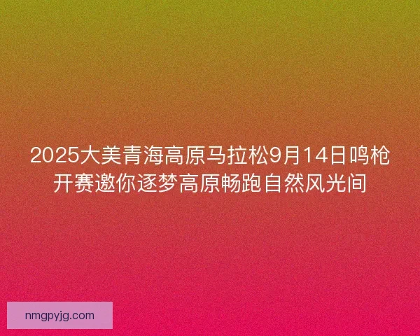 2025大美青海高原马拉松9月14日鸣枪开赛邀你逐梦高原畅跑自然风光间
