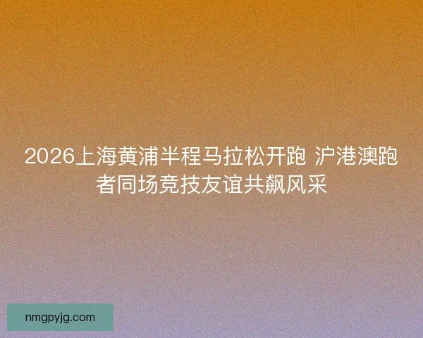 2026上海黄浦半程马拉松开跑 沪港澳跑者同场竞技友谊共飙风采