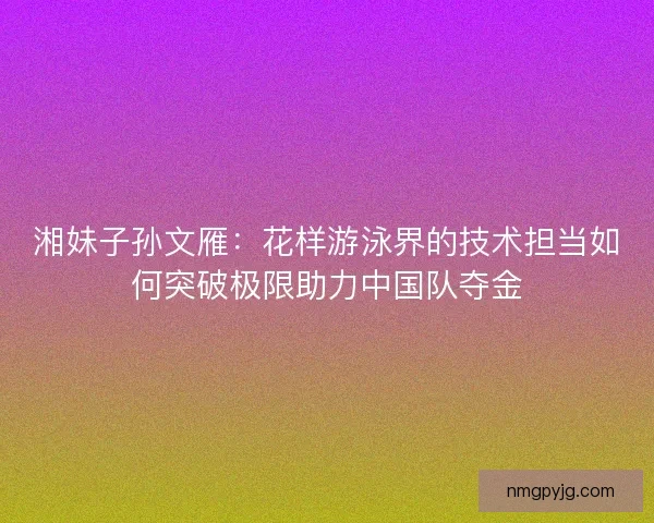 湘妹子孙文雁：花样游泳界的技术担当如何突破极限助力中国队夺金