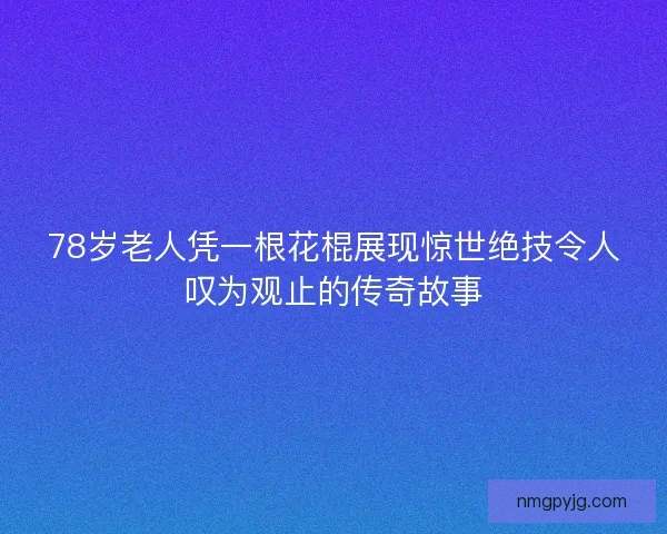 78岁老人凭一根花棍展现惊世绝技令人叹为观止的传奇故事